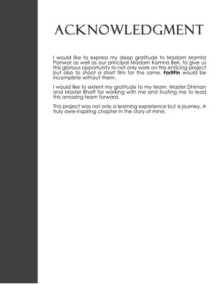 ACKNOWLEDGMENT
I would like to express my deep gratitude to Madam Mamta
Panwar as well as our principal Madam Kamna Beri, to give us
this glorious opportunity to not only work on this enticing project
but also to shoot a short film for the same. FortiFin would be
incomplete without them.
I would like to extent my gratitude to my team. Master Dhiman
and Master Bhatt for working with me and trusting me to lead
this amazing team forward.
This project was not only a learning experience but a journey. A
truly awe-inspiring chapter in the story of mine.
 