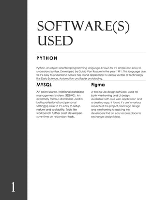 1
Software(s)
used
PYTHON
Python, an object-oriented programming language, known for it’s simple and easy to
understand syntax. Developed by Guido Von Rossum in the year 1991. This language due
to it’s easy to understand nature has found application in various sectors of technology
like Data Science, Automation and faster prototyping.
MYSQL
An open source, relational database
management system (RDBMS). An
extremely famous database used in
both professional and personal
setting(s). Due to it’s easy to setup
nature and scalability. Tools like
workbench further assist developers
save time on redundant tasks.
Figma
A free to use design software, used for
both wireframing and UI design.
Available both as a web application and
a desktop app. It found it’s use in various
aspects of this project, from logo design
and wireframing to assisting the
developers find an easy access place to
exchange design ideas.
 