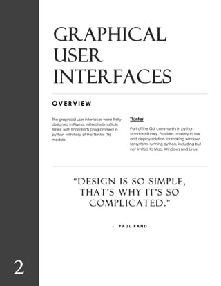 2
Graphical
user
interfaces
OVERVIEW
The graphical user interfaces were firstly
designed in Figma, reiterated multiple
times, with final drafts programmed in
python with help of the Tkinter (Tk)
module.
Tkinter
Part of the GUI community in python
standard library. Provides an easy to use
and deploy solution for making windows
for systems running python, including but
not limited to Mac, Windows and Linux.
“DESIGN IS SO SIMPLE,
THAT’S WHY IT’S SO
COMPLICATED.”
- P A U L R A N D
 