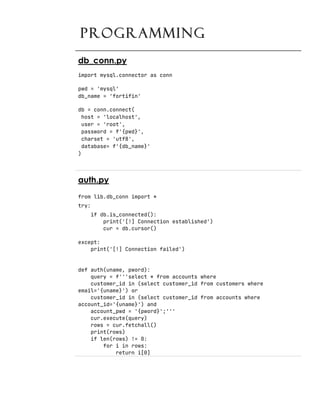 PROGRAMMING
db_conn.py
import mysql.connector as conn
pwd = 'mysql'
db_name = 'fortifin'
db = conn.connect(
host = 'localhost',
user = 'root',
password = f'{pwd}',
charset = 'utf8',
database= f'{db_name}'
)
auth.py
from lib.db_conn import *
try:
if db.is_connected():
print('[!] Connection established')
cur = db.cursor()
except:
print('[!] Connection failed')
def auth(uname, pword):
query = f'''select * from accounts where
customer_id in (select customer_id from customers where
email='{uname}') or
customer_id in (select customer_id from accounts where
account_id='{uname}') and
account_pwd = '{pword}';'''
cur.execute(query)
rows = cur.fetchall()
print(rows)
if len(rows) != 0:
for i in rows:
return i[0]
 