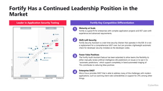 Fortify Has a Continued Leadership Position in the
Market
Fortify Key Competitive Differentiation
Maturity at Scale
Fortify is a good fit for enterprises with complex application projects and AST users with
experience and advanced requirements.
Shift-Left Security
Fortify Security Assistant is a real-time security checker that operates in the IDE. It is not
a replacement for a comprehensive SAST scan, but can provide a lightweight automatic
check for developer security mistakes as the developer codes.
Fewer False Positives
The Fortify Audit Assistant feature has been extended to allow teams the flexibility to
either manually review artificial intelligence (AI) predictions on issues or to opt in to
“automatic predictions,” which support completely in-band automated triaging of
This contributes to reducing false positives.
Enterprise DAST
Micro Focus provides DAST that is able to address many of the challenges with modern
applications, such as scanning client-side vulnerabilities or support for 2FA, among other
things.
Leader in Application Security Testing
1
2
3
4
 