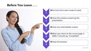 36
Before You Leave . . .
1
Exit from full screen mode (if used).
2
Close the window containing the
presentation.
3
Close any intermediate screens.
4
When you return to the course page in
SABA, it should say “Completed.”
5
Close the browser.
 