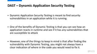DAST – Dynamic Application Security Testing
 Dynamic Application Security Testing is meant to find security
vulnerabilities in an application while it is running.
 One of the benefits of Dynamic Testing is that you can see how an
application reacts in runtime and see if it has any vulnerabilities that
are susceptible to attack
 However, one of the things to keep in mind is that after finding the
vulnerability with Dynamic Testing, you might not always have a
clear indication of where in the code you would need to fix it.
4
 