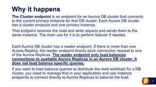 16
Why it happens
The Cluster endpoint is an endpoint for an Aurora DB cluster that connects
to the current primary instance for that DB cluster. Each Aurora DB cluster
has a cluster endpoint and one primary instance.
That endpoint receives the read and write request and sends them to the
same instance. The main use for it is to perform failover if needed.
Each Aurora DB cluster has a reader endpoint. If there is more than one
Aurora Replica, the reader endpoint directs each connection request to one
of the Aurora Replicas. The reader endpoint only load balances
connections to available Aurora Replicas in an Aurora DB cluster. It
does not load balance specific queries.
If you want to load balance queries to distribute the read workload for a DB
cluster, you need to manage that in your application and use instance
endpoints to connect directly to Aurora Replicas to balance the load.
 