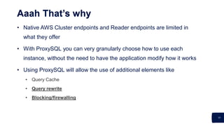 17
Aaah That’s why
• Native AWS Cluster endpoints and Reader endpoints are limited in
what they offer
• With ProxySQL you can very granularly choose how to use each
instance, without the need to have the application modify how it works
• Using ProxySQL will allow the use of additional elements like
• Query Cache
• Query rewrite
• Blocking/firewalling
 