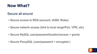 18
Now What?
Secure all around
• Secure access to RDS (account, IASM, Roles)
• Secure network access (limit to local range/Port, VPN, etc)
• Secure MySQL user/password/location/access + grants
• Secure ProxySQL (user/password + encrypted )
 