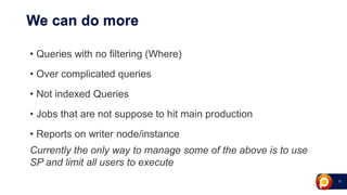 21
We can do more
• Queries with no filtering (Where)
• Over complicated queries
• Not indexed Queries
• Jobs that are not suppose to hit main production
• Reports on writer node/instance
Currently the only way to manage some of the above is to use
SP and limit all users to execute
 