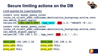 27
Secure limiting actions on the DB
Limit queries by (user/ip/ports)
insert into mysql_query_rules
(rule_id,client_addr,username,destination_hostgroup,active,retr
ies,match_digest,apply)
values(24,’192.168.1.50)','app_test',101,1,3,'^SELECT.*$',1);
insert into mysql_query_rules
(rule_id,client_addr,username,destination_hostgroup,active,retr
ies,match_digest,apply)
values(38,'192.168.1.51','app_test',200,1,3,'.',1);
client_addr: 192.168.1.50
proxy_addr: NULL
proxy_port: NULL
client_addr: 192.168.1.51
proxy_addr: NULL
proxy_port: NULL
 