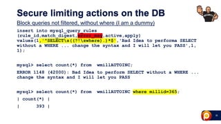 28
Secure limiting actions on the DB
Block queries not filtered, without where (I am a dummy)
insert into mysql_query_rules
(rule_id,match_digest,error_msg,active,apply)
values(1,'^SELECTs((?!swhere).)*$','Bad Idea to performa SELECT
without a WHERE ... change the syntax and I will let you PASS',1,
1);
mysql> select count(*) from wmillAUTOINC;
ERROR 1148 (42000): Bad Idea to perform SELECT without a WHERE ...
change the syntax and I will let you PASS
mysql> select count(*) from wmillAUTOINC where millid=365;
| count(*) |
| 393 |
 