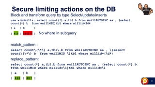 29
Secure limiting actions on the DB
Block and transform query by type Select/update/inserts
use windmills; select count(*) a,tb1.b from wmillAUTOINC aa , (select
count(*) b from wmillMID)tb1 where millid=364
| a | b |
| 418 | 164577 | No where in subquery
match_pattern :
select count(*) a,tb1.b from wmillAUTOINC aa , (select
count(*) b from wmillMID )tb1 where millid=(d*)
replace_pattern:
select count(*) a,tb1.b from wmillAUTOINC aa , (select count(*) b
from wmillMID where millid=1)tb1 where millid=1
| a | b |
| 418 | 407 |
 