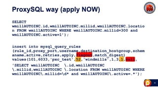 34
ProxySQL way (apply NOW)
SELECT
wmillAUTOINC.id,wmillAUTOINC.millid,wmillAUTOINC.locatio
n FROM wmillAUTOINC WHERE wmillAUTOINC.millid=300 and
wmillAUTOINC.active=1’);
insert into mysql_query_rules
(rule_id,proxy_port,username,destination_hostgroup,schem
aname,active,retries,apply,flagout,match_digest)
values(101,6033,'pxc_test',52,'windmills',1,3,1,null,
'SELECT wmillAUTOINC .id,wmillAUTOINC
.millid,wmillAUTOINC .location FROM wmillAUTOINC WHERE
wmillAUTOINC.millid=d* and wmillAUTOINC.active=.*');
 