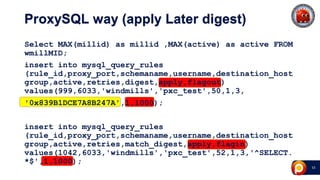 43
ProxySQL way (apply Later digest)
Select MAX(millid) as millid ,MAX(active) as active FROM
wmillMID;
insert into mysql_query_rules
(rule_id,proxy_port,schemaname,username,destination_host
group,active,retries,digest,apply,flagout)
values(999,6033,'windmills','pxc_test',50,1,3,
'0x839B1DCE7A8B247A',1,1000);
insert into mysql_query_rules
(rule_id,proxy_port,schemaname,username,destination_host
group,active,retries,match_digest,apply,flagin)
values(1042,6033,'windmills','pxc_test',52,1,3,'^SELECT.
*$',1,1000);
 
