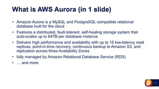 5
What is AWS Aurora (in 1 slide)
• Amazon Aurora is a MySQL and PostgreSQL compatible relational
database built for the cloud
• Features a distributed, fault-tolerant, self-healing storage system that
auto-scales up to 64TB per database instance
• Delivers high performance and availability with up to 15 low-latency read
replicas, point-in-time recovery, continuous backup to Amazon S3, and
replication across three Availability Zones
• fully managed by Amazon Relational Database Service (RDS)
• … and more
 