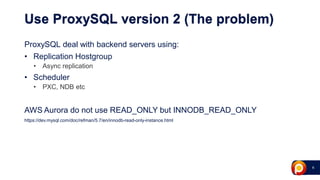 6
Use ProxySQL version 2 (The problem)
ProxySQL deal with backend servers using:
• Replication Hostgroup
• Async replication
• Scheduler
• PXC, NDB etc
AWS Aurora do not use READ_ONLY but INNODB_READ_ONLY
https://dev.mysql.com/doc/refman/5.7/en/innodb-read-only-instance.html
 