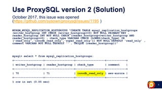 8
Use ProxySQL version 2 (Solution)
October 2017, this issue was opened
(https://github.com/sysown/proxysql/issues/1195 )
MYHGM_MYSQL_REPLICATION_HOSTGROUPS "CREATE TABLE mysql_replication_hostgroups
(writer_hostgroup INT CHECK (writer_hostgroup>=0) NOT NULL PRIMARY KEY ,
reader_hostgroup INT NOT NULL CHECK (reader_hostgroup<>writer_hostgroup AND
reader_hostgroup>=0) , check_type VARCHAR CHECK (LOWER(check_type) IN
('read_only','innodb_read_only','super_read_only')) NOT NULL DEFAULT 'read_only' ,
comment VARCHAR NOT NULL DEFAULT '' , UNIQUE (reader_hostgroup))”
mysql> select * from mysql_replication_hostgroups;
+------------------+------------------+------------------+------------+
| writer_hostgroup | reader_hostgroup | check_type | comment |
+------------------+------------------+------------------+------------+
| 70 | 71 | innodb_read_only | aws-aurora |
+------------------+------------------+------------------+------------+
1 row in set (0.00 sec)
 