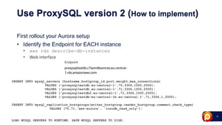 9
Use ProxySQL version 2 (How to implement)
First rollout your Aurora setup
• Identify the Endpoint for EACH instance
• aws rds describe-db-instances
• Web interface
INSERT INTO mysql_servers (hostname,hostgroup_id,port,weight,max_connections)
VALUES ('proxysqltestdb.eu-central-1',70,3306,1000,2000);
VALUES ('proxysqltestdb.eu-central-1',71,3306,1000,2000);
VALUES ('proxysqltestdb2.eu-central-1',71,3306,1000,2000);
VALUES ('proxysqltestdb-eu-central-1b.eu-central.1',71,3306,1,2000);
INSERT INTO mysql_replication_hostgroups(writer_hostgroup,reader_hostgroup,comment,check_type)
VALUES (70,71,'aws-aurora’, 'innodb_read_only’);
LOAD MYSQL SERVERS TO RUNTIME; SAVE MYSQL SERVERS TO DISK;
 