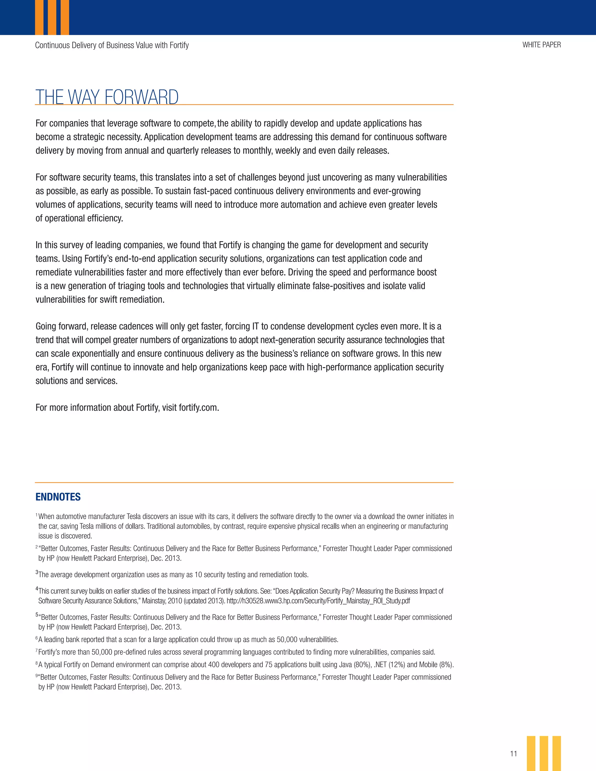 Continuous Delivery of Business Value with Fortify WHITE PAPER
11
THE WAY FORWARD
For companies that leverage software to compete, the ability to rapidly develop and update applications has
become a strategic necessity. Application development teams are addressing this demand for continuous software
delivery by moving from annual and quarterly releases to monthly, weekly and even daily releases.
For software security teams, this translates into a set of challenges beyond just uncovering as many vulnerabilities
as possible, as early as possible. To sustain fast-paced continuous delivery environments and ever-growing
volumes of applications, security teams will need to introduce more automation and achieve even greater levels
of operational efficiency.
In this survey of leading companies, we found that Fortify is changing the game for development and security
teams. Using Fortify’s end-to-end application security solutions, organizations can test application code and
remediate vulnerabilities faster and more effectively than ever before. Driving the speed and performance boost
is a new generation of triaging tools and technologies that virtually eliminate false-positives and isolate valid
vulnerabilities for swift remediation.
Going forward, release cadences will only get faster, forcing IT to condense development cycles even more. It is a
trend that will compel greater numbers of organizations to adopt next-generation security assurance technologies that
can scale exponentially and ensure continuous delivery as the business’s reliance on software grows. In this new
era, Fortify will continue to innovate and help organizations keep pace with high-performance application security
solutions and services.
For more information about Fortify, visit fortify.com.
ENDNOTES
1
	When automotive manufacturer Tesla discovers an issue with its cars, it delivers the software directly to the owner via a download the owner initiates in
the car, saving Tesla millions of dollars. Traditional automobiles, by contrast, require expensive physical recalls when an engineering or manufacturing
issue is discovered.
2
	“Better Outcomes, Faster Results: Continuous Delivery and the Race for Better Business Performance,” Forrester Thought Leader Paper commissioned
by HP (now Hewlett Packard Enterprise), Dec. 2013.
3
	The average development organization uses as many as 10 security testing and remediation tools.
4
	This current survey builds on earlier studies of the business impact of Fortify solutions. See:“Does Application Security Pay? Measuring the Business Impact of
Software Security Assurance Solutions,” Mainstay, 2010 (updated 2013). http://h30528.www3.hp.com/Security/Fortify_Mainstay_ROI_Study.pdf
5
	“Better Outcomes, Faster Results: Continuous Delivery and the Race for Better Business Performance,” Forrester Thought Leader Paper commissioned
by HP (now Hewlett Packard Enterprise), Dec. 2013.
6
	A leading bank reported that a scan for a large application could throw up as much as 50,000 vulnerabilities.
7	
Fortify’s more than 50,000 pre-defined rules across several programming languages contributed to finding more vulnerabilities, companies said.
8	
A typical Fortify on Demand environment can comprise about 400 developers and 75 applications built using Java (80%), .NET (12%) and Mobile (8%).
9
“Better Outcomes, Faster Results: Continuous Delivery and the Race for Better Business Performance,” Forrester Thought Leader Paper commissioned
by HP (now Hewlett Packard Enterprise), Dec. 2013.
 