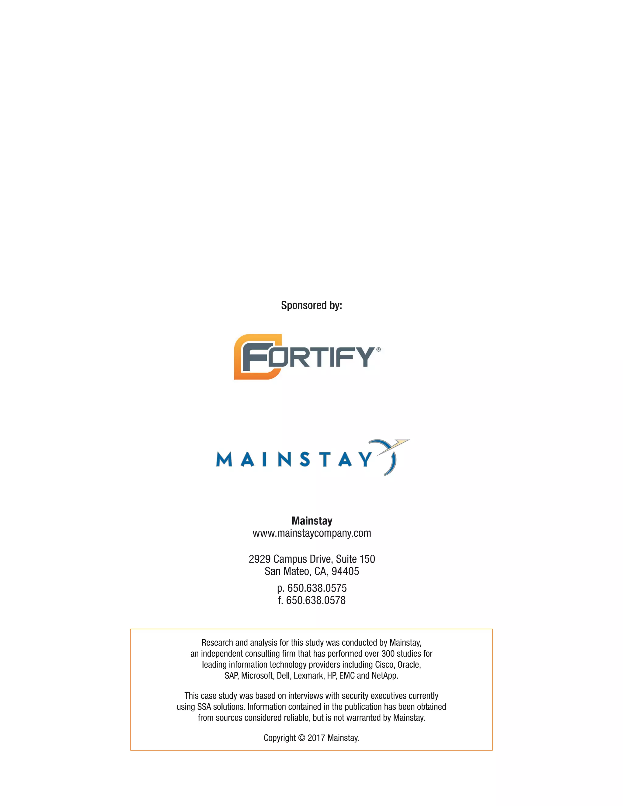 Sponsored by:
Research and analysis for this study was conducted by Mainstay,
an independent consulting firm that has performed over 300 studies for
leading information technology providers including Cisco, Oracle,
SAP, Microsoft, Dell, Lexmark, HP, EMC and NetApp.
This case study was based on interviews with security executives currently
using SSA solutions. Information contained in the publication has been obtained
from sources considered reliable, but is not warranted by Mainstay.
Copyright © 2017 Mainstay.
Mainstay
www.mainstaycompany.com
2929 Campus Drive, Suite 150
San Mateo, CA, 94405
p. 650.638.0575
f. 650.638.0578
 