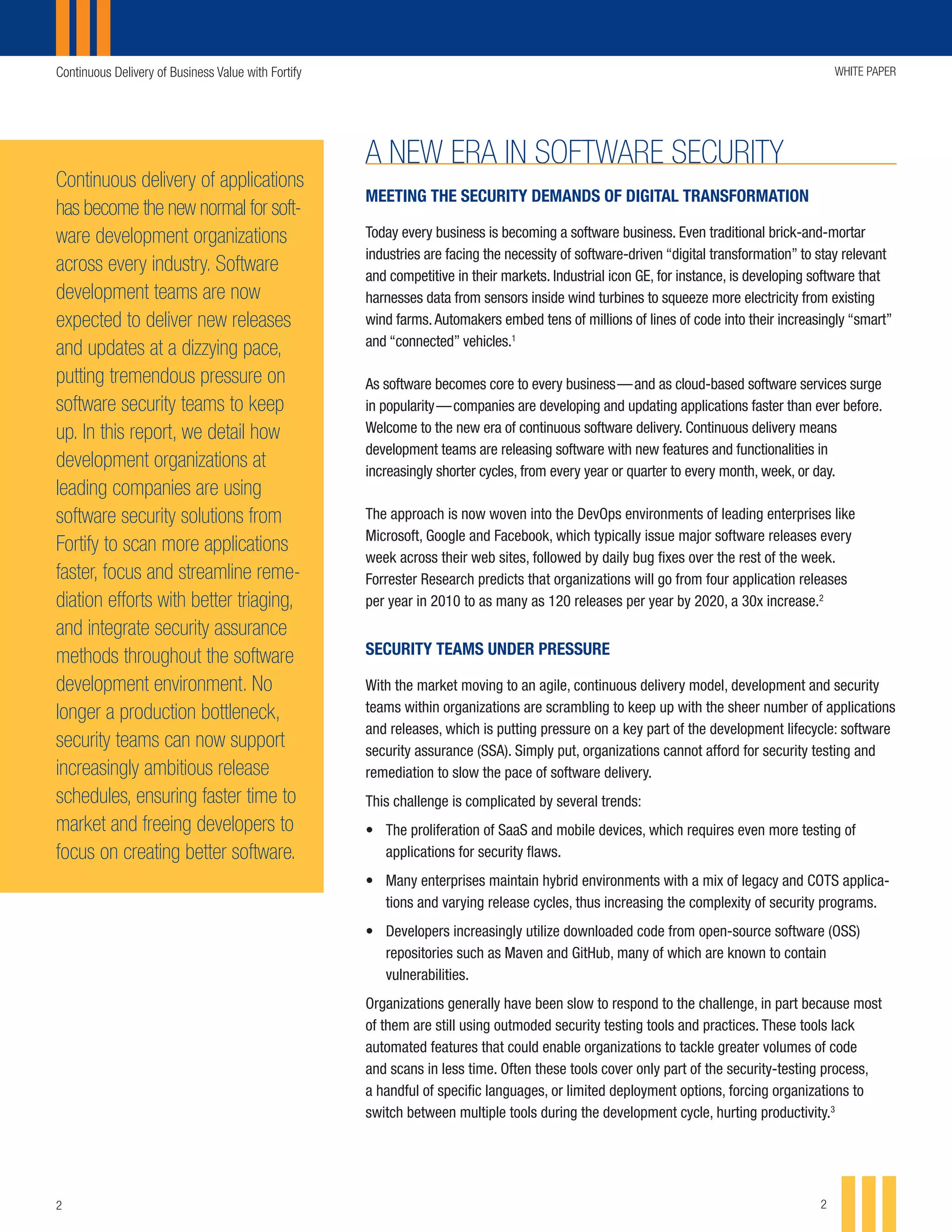 Continuous Delivery of Business Value with Fortify WHITE PAPER
22
MEETING THE SECURITY DEMANDS OF DIGITAL TRANSFORMATION
Today every business is becoming a software business. Even traditional brick-and-mortar
industries are facing the necessity of software-driven “digital transformation” to stay relevant
and competitive in their markets. Industrial icon GE, for instance, is developing software that
harnesses data from sensors inside wind turbines to squeeze more electricity from existing
wind farms.Automakers embed tens of millions of lines of code into their increasingly “smart”
and “connected” vehicles.1
As software becomes core to every business — and as cloud-based software services surge
in popularity — companies are developing and updating applications faster than ever before.
Welcome to the new era of continuous software delivery. Continuous delivery means
development teams are releasing software with new features and functionalities in
increasingly shorter cycles, from every year or quarter to every month, week, or day.
The approach is now woven into the DevOps environments of leading enterprises like
Microsoft, Google and Facebook, which typically issue major software releases every
week across their web sites, followed by daily bug fixes over the rest of the week.
Forrester Research predicts that organizations will go from four application releases
per year in 2010 to as many as 120 releases per year by 2020, a 30x increase.2
SECURITY TEAMS UNDER PRESSURE
With the market moving to an agile, continuous delivery model, development and security
teams within organizations are scrambling to keep up with the sheer number of applications
and releases, which is putting pressure on a key part of the development lifecycle: software
security assurance (SSA). Simply put, organizations cannot afford for security testing and
remediation to slow the pace of software delivery.
This challenge is complicated by several trends:
•	 The proliferation of SaaS and mobile devices, which requires even more testing of
applications for security flaws.
•	 Many enterprises maintain hybrid environments with a mix of legacy and COTS applica-
tions and varying release cycles, thus increasing the complexity of security programs.
•	 Developers increasingly utilize downloaded code from open-source software (OSS)
repositories such as Maven and GitHub, many of which are known to contain
vulnerabilities.
Organizations generally have been slow to respond to the challenge, in part because most
of them are still using outmoded security testing tools and practices. These tools lack
automated features that could enable organizations to tackle greater volumes of code
and scans in less time. Often these tools cover only part of the security-testing process,
a handful of specific languages, or limited deployment options, forcing organizations to
switch between multiple tools during the development cycle, hurting productivity.3
A NEW ERA IN SOFTWARE SECURITY
Continuous delivery of applications
has become the new normal for soft-
ware development organizations
across every industry. Software
development teams are now
expected to deliver new releases
and updates at a dizzying pace,
putting tremendous pressure on
software security teams to keep
up. In this report, we detail how
development organizations at
leading companies are using
software security solutions from
Fortify to scan more applications
faster, focus and streamline reme-
diation efforts with better triaging,
and integrate security assurance
methods throughout the software
development environment. No
longer a production bottleneck,
security teams can now support
increasingly ambitious release
schedules, ensuring faster time to
market and freeing developers to
focus on creating better software.
 