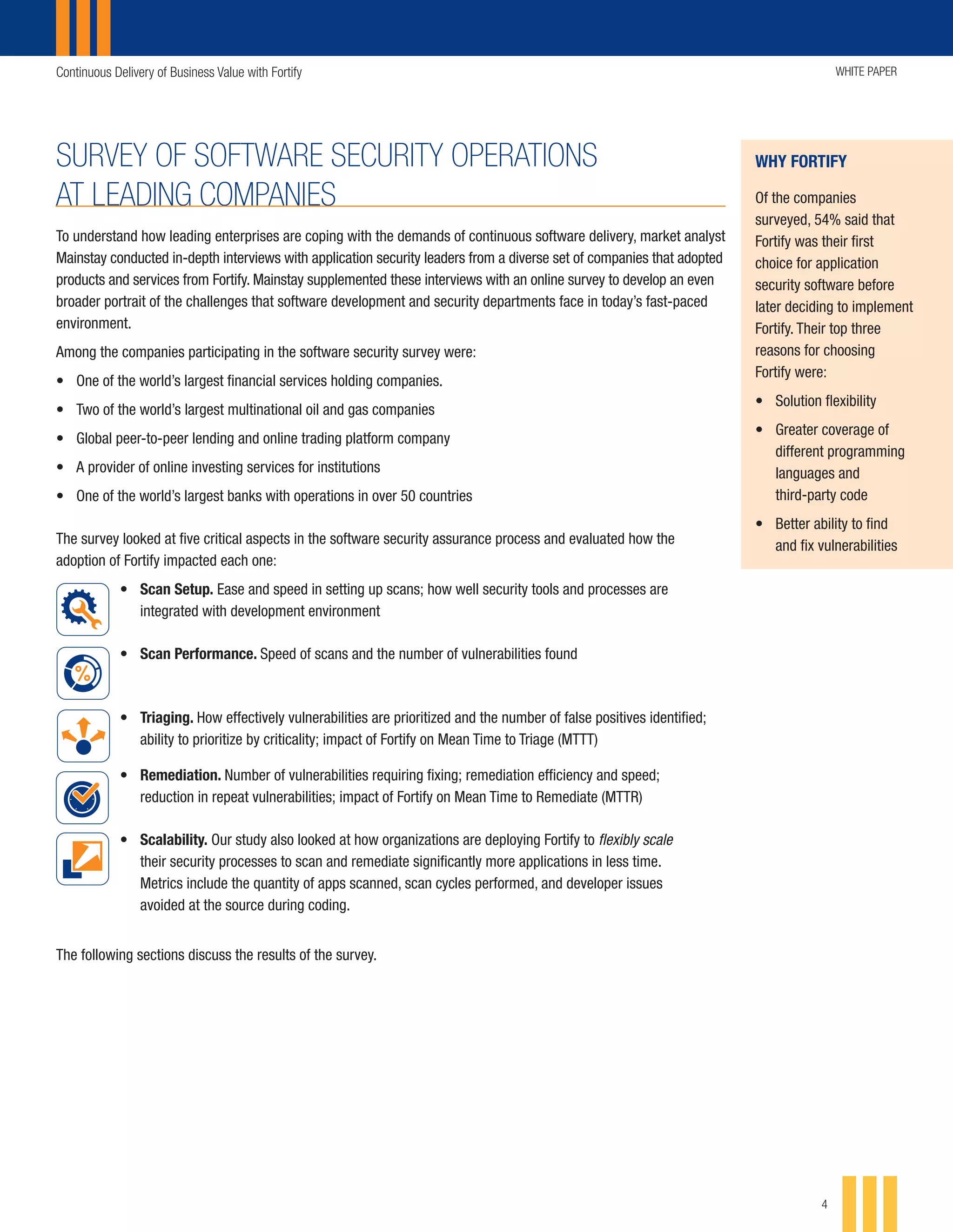 Continuous Delivery of Business Value with Fortify WHITE PAPER
4
SURVEY OF SOFTWARE SECURITY OPERATIONS
AT LEADING COMPANIES
To understand how leading enterprises are coping with the demands of continuous software delivery, market analyst
Mainstay conducted in-depth interviews with application security leaders from a diverse set of companies that adopted
products and services from Fortify. Mainstay supplemented these interviews with an online survey to develop an even
broader portrait of the challenges that software development and security departments face in today’s fast-paced
environment.
Among the companies participating in the software security survey were:
•	 One of the world’s largest financial services holding companies.
•	 Two of the world’s largest multinational oil and gas companies
•	 Global peer-to-peer lending and online trading platform company
•	 A provider of online investing services for institutions
•	 One of the world’s largest banks with operations in over 50 countries
The survey looked at five critical aspects in the software security assurance process and evaluated how the
adoption of Fortify impacted each one:
•	 Scan Setup. Ease and speed in setting up scans; how well security tools and processes are
integrated with development environment
•	 Scan Performance. Speed of scans and the number of vulnerabilities found
•	 Triaging. How effectively vulnerabilities are prioritized and the number of false positives identified;
ability to prioritize by criticality; impact of Fortify on Mean Time to Triage (MTTT)
•	 Remediation. Number of vulnerabilities requiring fixing; remediation efficiency and speed;
reduction in repeat vulnerabilities; impact of Fortify on Mean Time to Remediate (MTTR)
•	 Scalability. Our study also looked at how organizations are deploying Fortify to flexibly scale
their security processes to scan and remediate significantly more applications in less time.
Metrics include the quantity of apps scanned, scan cycles performed, and developer issues
avoided at the source during coding.
The following sections discuss the results of the survey.
• Ease
• Speed
• Readiness/integration
with development
environments
• Speed
• Number of
vulnerabilities
identified
• Number of
vulnerabilities to fix
• Speed of fixing
• Prioritize by
address critical
vulnerabilities first
• Number of apps
• Number of scan cycles
• Developer issues
avoided at source
during coding
• Speed
• Number of false
positives identified
• Prioritizing by
criticality
Setting Up Scans Performing Scans Triaging Remediating Process Scalability
/integration
opment
nts
• Speed
• Number of
vulnerabilities
identified
• Number of
vulnerabilities to fix
• Speed of fixing
• Prioritize by
address critical
vulnerabilities first
• Number of apps
• Number of scan cycles
• Developer issues
avoided at source
during coding
• Speed
• Number of false
positives identified
• Prioritizing by
criticality
p Scans Performing Scans Triaging Remediating Process Scalability
of
lities
• Number of
vulnerabilities to fix
• Speed of fixing
• Prioritize by
address critical
vulnerabilities first
• Number of apps
• Number of scan cycles
• Developer issues
avoided at source
during coding
• Speed
• Number of false
positives identified
• Prioritizing by
criticality
ng Scans Triaging Remediating Process Scalability
• Number of
vulnerabilities to fix
• Speed of fixing
• Prioritize by
address critical
vulnerabilities first
• Number of apps
• Number of scan cycles
• Developer issues
avoided at source
during coding
of false
s identified
ng by
y
ing Remediating Process Scalability
of
lities to fix
fixing
by
critical
lities first
• Number of apps
• Number of scan cycles
• Developer issues
avoided at source
during coding
ating Process Scalability
WHY FORTIFY
Of the companies
surveyed, 54% said that
Fortify was their first
choice for application
security software before
later deciding to implement
Fortify. Their top three
reasons for choosing
Fortify were:
•	 Solution flexibility
•	 Greater coverage of
different programming
languages and
third-party code
•	 Better ability to find
and fix vulnerabilities
 