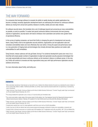 Continuous Delivery of Business Value with Fortify WHITE PAPER
11
THE WAY FORWARD
For companies that leverage software to compete, the ability to rapidly develop and update applications has
become a strategic necessity. Application development teams are addressing this demand for continuous software
delivery by moving from annual and quarterly releases to monthly, weekly and even daily releases.
For software security teams, this translates into a set of challenges beyond just uncovering as many vulnerabilities
as possible, as early as possible. To sustain fast-paced continuous delivery environments and ever-growing
volumes of applications, security teams will need to introduce more automation and achieve even greater levels
of operational efficiency.
In this survey of leading companies, we found that Fortify is changing the game for development and security
teams. Using Fortify’s end-to-end application security solutions, organizations can test application code and
remediate vulnerabilities faster and more effectively than ever before. Driving the speed and performance boost
is a new generation of triaging tools and technologies that virtually eliminate false-positives and isolate valid
vulnerabilities for swift remediation.
Going forward, release cadences will only get faster, forcing IT to condense development cycles even more. It is a
trend that will compel greater numbers of organizations to adopt next-generation security assurance technologies that
can scale exponentially and ensure continuous delivery as the business’s reliance on software grows. In this new
era, Fortify will continue to innovate and help organizations keep pace with high-performance application security
solutions and services.
For more information about Fortify, visit fortify.com.
ENDNOTES
1
	When automotive manufacturer Tesla discovers an issue with its cars, it delivers the software directly to the owner via a download the owner initiates in
the car, saving Tesla millions of dollars. Traditional automobiles, by contrast, require expensive physical recalls when an engineering or manufacturing
issue is discovered.
2
	“Better Outcomes, Faster Results: Continuous Delivery and the Race for Better Business Performance,” Forrester Thought Leader Paper commissioned
by HP (now Hewlett Packard Enterprise), Dec. 2013.
3
	The average development organization uses as many as 10 security testing and remediation tools.
4
	This current survey builds on earlier studies of the business impact of Fortify solutions. See:“Does Application Security Pay? Measuring the Business Impact of
Software Security Assurance Solutions,” Mainstay, 2010 (updated 2013). http://h30528.www3.hp.com/Security/Fortify_Mainstay_ROI_Study.pdf
5
	“Better Outcomes, Faster Results: Continuous Delivery and the Race for Better Business Performance,” Forrester Thought Leader Paper commissioned
by HP (now Hewlett Packard Enterprise), Dec. 2013.
6
	A leading bank reported that a scan for a large application could throw up as much as 50,000 vulnerabilities.
7	
Fortify’s more than 50,000 pre-defined rules across several programming languages contributed to finding more vulnerabilities, companies said.
8	
A typical Fortify on Demand environment can comprise about 400 developers and 75 applications built using Java (80%), .NET (12%) and Mobile (8%).
9
“Better Outcomes, Faster Results: Continuous Delivery and the Race for Better Business Performance,” Forrester Thought Leader Paper commissioned
by HP (now Hewlett Packard Enterprise), Dec. 2013.
 