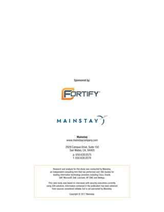 Sponsored by:
Research and analysis for this study was conducted by Mainstay,
an independent consulting firm that has performed over 300 studies for
leading information technology providers including Cisco, Oracle,
SAP, Microsoft, Dell, Lexmark, HP, EMC and NetApp.
This case study was based on interviews with security executives currently
using SSA solutions. Information contained in the publication has been obtained
from sources considered reliable, but is not warranted by Mainstay.
Copyright © 2017 Mainstay.
Mainstay
www.mainstaycompany.com
2929 Campus Drive, Suite 150
San Mateo, CA, 94405
p. 650.638.0575
f. 650.638.0578
 