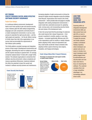 Continuous Delivery of Business Value with Fortify WHITE PAPER
5
KEY FINDING:
FORTIFY PROVIDES FASTER, MORE EFFECTIVE
SOFTWARE SECURITY ASSURANCE
Faster Scan Setups
In a continuous delivery environment, development
teams must move quickly to plan and execute security
scans. However, given the wide variety of programming
languages and code components commonly found in
a modern development environment, it can be a slow
process to assemble the right security tools — and the
right people and expertise — for the job. Before moving
to Fortify, fewer than half of the organizations in our
survey could accommodate the requirements of
fast-release cycles (weekly).
The Fortify platform provided coverage and integration
across a broad range of development environments and
languages, eliminating the need for multiple point tools
and the experts necessary to operate them. On average,
companies replaced about 10 tools with a single Fortify
solution. This allowed organizations to streamline their
software security environment, reduce complexity and
improve operational efficiencies. Customers believed
this offers the potential to lower the overall cost
involved in software security licenses and maintenance.
LESS TIME
SCANNING,
MORE TIME
ENHANCING APPS
Scanning within an
integrated development
environment (IDE) can
take several hours and
add 25% or more to
development overhead.
To speed the process,
one Fortify customer
created a centralized
Hadoop repository
where developers can
upload code and run
scans in minutes. As a
result, developers avoid
getting bogged down
by administrative and
security tasks and now
have more time to
focus on improving the
software. The customer
considers this to be
a huge competitive
advantage in an
increasingly software-
driven world.
Fewer Security Tools Needed
Before Fortify After Fortify
$17.5K
$5K
$10K
$15K
$20K
$2K
89%
reduction
FeeSavings
10Customers replaced
10 different point
tools with Fortify,
saving on integration
and set-up efforts.
1
Number of
Software
Security
Tools
Faster Setups Allows More Frequent Releases
Before Fortify After FortifySurvey Finding:
Organizations were
able to increase their
ability to do weekly,
monthly or quarterly
releases with the
same amount of
resources.
Percentage of companies that could support monthly
or weekly release cadences
35%
100%
Increasing adoption of agile environments is driving the
demand for tighter process integration across the develop-
ment lifecycle. Organizations that moved to the Fortify
environment — which provides tools and plugins to simplify
integration with existing development environments — 
could create fast, automated processes for uploading
code, running scans, and incorporating security checks
into each phase of the development cycle.
In fact, the survey found that the percentage of customers
who could improve their release frequencies — from
annual or quarterly to monthly, weekly, or even daily
releases — increased significantly. Whereas only 35%
of the respondents could do monthly or weekly releases
before adopting Fortify, nearly all respondents said
they could handle accelerate release schedules after
adopting Fortify’s speed-enhancing rules engines,
templates, and triaging technologies.
 