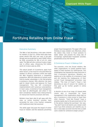 Cognizant White Paper




Fortifying Retailing from Online Fraud

    Executive Summary                                      proper fraud management. The paper offers new
                                                           thinking on ways retailers can effectively utilize
    The Web is fast becoming a vital sales channel         the dollars they invest in fraud solutions to
    for retailers. In the U.S., online retail sales have   better detect and prevent the rising tide of
    grown almost 10% year over year in the past            increasingly sophisticated fraudulent activities
    decade and are projected to reach $248.7 billion       perpetrated across the Internet.
    by 2014, accounting for 8% of all U.S. retail
    sales.1 The Web will also continue to play a major
    role in offline sales, influencing $1.4 billion
                                                           E-Commerce Fraud: A Wakeup Call
    worth of in-store sales by 2014.                       The economic crisis has forced retailers, like
                                                           other organizations, to closely examine every
    The robust growth of e-commerce, apart from
                                                           aspect of their business for inefficiencies. This
    other factors, is the result of a focused effort by
                                                           investigation has exposed the holes that exist in
    retailers to attract customers online and make
                                                           their e-commerce operations. Retailers are
    the Web shopping experience a compelling
                                                           waking up to the realities of e-commerce fraud
    proposition. With the imperative to quickly seize
                                                           and are realizing the inadequacies of their
    time-to-market advantages in the fast-growing
                                                           current fraud management processes (see
    e-commerce channel, little attention has been
                                                           sidebar, “The Cost of Fraud”). Fraud is fast
    paid to robust checks and balances for fraud
                                                           becoming an area of concern for retailers as
    management. This has left e-commerce
                                                           they gear up for further growth in online
    implementations with numerous vulnerabilities.
                                                           commerce.
    In most cases, e-commerce fraud management
    has been an afterthought, and where it has             A director at one of our large U.S.-based retail
    been considered, retailers have relied primarily       clients who is responsible for fraud
    on manual and reactive processes and tools.            management in her organization sheds light on
                                                           why e-commerce is more prone to fraud than
    Retailers have been able to get away with this
                                                           other channels: “’Card Not Present’ fraud is
    view, as online business volumes have
                                                           growing rapidly due to the perceived lack of risk
    accounted for only a tiny fraction compared
                                                           to the person making the purchase,” she says.
    with traditional retail. Not anymore!
                                                           “You don’t have to be bold to use a stolen credit
                                                           card if you think someone can’t identify you. In
    This white paper discusses the impact of online
                                                           fact, it only takes seconds from the time a credit
    fraud on retailers and the obstacles preventing
                                                           card is stolen for someone to begin using it.”




                                                              white paper
 
