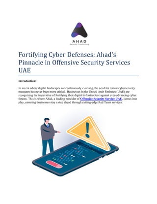 Fortifying Cyber Defenses: Ahad's
Pinnacle in Offensive Security Services
UAE
Introduction:
In an era where digital landscapes are continuously evolving, the need for robust cybersecurity
measures has never been more critical. Businesses in the United Arab Emirates (UAE) are
recognizing the imperative of fortifying their digital infrastructure against ever-advancing cyber
threats. This is where Ahad, a leading provider of Offensive Security Service UAE, comes into
play, ensuring businesses stay a step ahead through cutting-edge Red Team services.
 