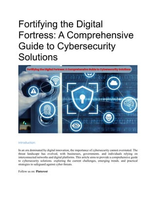Fortifying the Digital
Fortress: A Comprehensive
Guide to Cybersecurity
Solutions
Introduction:
In an era dominated by digital innovation, the importance of cybersecurity cannot overstated. The
threat landscape has evolved, with businesses, governments. and individuals relying on
interconnected networks and digital platforms. This article aims to provide a comprehensive guide
to cybersecurity solutions. exploring the current challenges, emerging trends. and practical
strategies to safeguard against cyber threats.
Follow us on: Pinterest
 