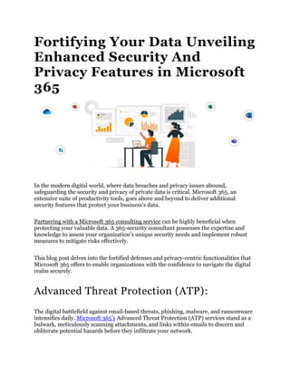 Fortifying Your Data Unveiling
Enhanced Security And
Privacy Features in Microsoft
365
In the modern digital world, where data breaches and privacy issues abound,
safeguarding the security and privacy of private data is critical. Microsoft 365, an
extensive suite of productivity tools, goes above and beyond to deliver additional
security features that protect your business’s data.
Partnering with a Microsoft 365 consulting service can be highly beneficial when
protecting your valuable data. A 365-security consultant possesses the expertise and
knowledge to assess your organization’s unique security needs and implement robust
measures to mitigate risks effectively.
This blog post delves into the fortified defenses and privacy-centric functionalities that
Microsoft 365 offers to enable organizations with the confidence to navigate the digital
realm securely.
Advanced Threat Protection (ATP):
The digital battlefield against email-based threats, phishing, malware, and ransomware
intensifies daily. Microsoft 365’s Advanced Threat Protection (ATP) services stand as a
bulwark, meticulously scanning attachments, and links within emails to discern and
obliterate potential hazards before they infiltrate your network.
 