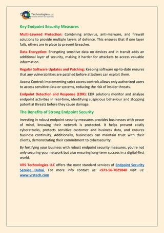 Key Endpoint Security Measures
Multi-Layered Protection: Combining antivirus, anti-malware, and firewall
solutions to provide multiple layers of defence. This ensures that if one layer
fails, others are in place to prevent breaches.
Data Encryption: Encrypting sensitive data on devices and in transit adds an
additional layer of security, making it harder for attackers to access valuable
information.
Regular Software Updates and Patching: Keeping software up-to-date ensures
that any vulnerabilities are patched before attackers can exploit them.
Access Control: Implementing strict access controls allows only authorized users
to access sensitive data or systems, reducing the risk of insider threats.
Endpoint Detection and Response (EDR): EDR solutions monitor and analyse
endpoint activities in real-time, identifying suspicious behaviour and stopping
potential threats before they cause damage.
The Benefits of Strong Endpoint Security
Investing in robust endpoint security measures provides businesses with peace
of mind, knowing their network is protected. It helps prevent costly
cyberattacks, protects sensitive customer and business data, and ensures
business continuity. Additionally, businesses can maintain trust with their
clients, demonstrating their commitment to cybersecurity.
By fortifying your business with robust endpoint security measures, you’re not
only securing your network but also ensuring long-term success in a digital-first
world.
VRS Technologies LLC offers the most standard services of Endpoint Security
Service Dubai. For more info contact us: +971-56-7029840 visit us:
www.vrstech.com
 
