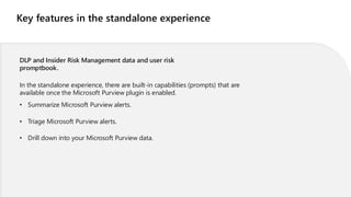 Key features in the standalone experience
DLP and Insider Risk Management data and user risk
promptbook.
In the standalone experience, there are built-in capabilities (prompts) that are
available once the Microsoft Purview plugin is enabled.
• Summarize Microsoft Purview alerts.
• Triage Microsoft Purview alerts.
• Drill down into your Microsoft Purview data.
 