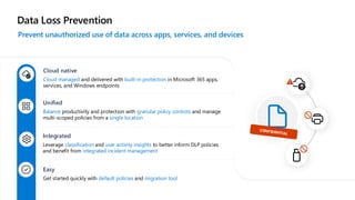 Data Loss Prevention
Prevent unauthorized use of data across apps, services, and devices
Cloud native
Cloud managed and delivered with built-in protection in Microsoft 365 apps,
services, and Windows endpoints
Unified
Balance productivity and protection with granular policy controls and manage
multi-scoped policies from a single location
Integrated
Leverage classification and user activity insights to better inform DLP policies
and benefit from integrated incident management
Easy
Get started quickly with default policies and migration tool
 