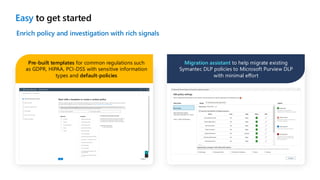 Easy to get started
Enrich policy and investigation with rich signals
Pre-built templates for common regulations such
as GDPR, HIPAA, PCI-DSS with sensitive information
types and default-policies
Migration assistant to help migrate existing
Symantec DLP policies to Microsoft Purview DLP
with minimal effort
 