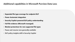 Additional capabilities in Microsoft Purview Data Loss
• Expanded file type coverage for endpoint DLP
• Power Automate integration
• Security Copilot-powered DLP policy understanding
• Full file evidence (Microsoft-managed)
• Blanket protections for non-supported file types
• Pause and resume now generally available
• DLP policy insights skill in Security Copilot
 