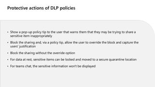 Protective actions of DLP policies
• Show a pop-up policy tip to the user that warns them that they may be trying to share a
sensitive item inappropriately
• Block the sharing and, via a policy tip, allow the user to override the block and capture the
users' justification
• Block the sharing without the override option
• For data at rest, sensitive items can be locked and moved to a secure quarantine location
• For teams chat, the sensitive information won't be displayed
 