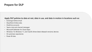 Prepare for DLP
Apply DLP policies to data at rest, data in use, and data in motion in locations such as:
• Exchange Online email
• SharePoint Online sites
• OneDrive accounts
• Teams chat and channel messages
• Microsoft Defender for Cloud Apps
• Windows 10, Windows 11, and macOS (three latest released versions) devices
• On-premises repositories
• Power BI sites
 