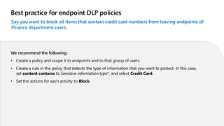Best practice for endpoint DLP policies
Say you want to block all items that contain credit card numbers from leaving endpoints of
Finance department users.
We recommend the following:
• Create a policy and scope it to endpoints and to that group of users.
• Create a rule in the policy that detects the type of information that you want to protect. In this case,
set content contains to Sensitive information type*, and select Credit Card.
• Set the actions for each activity to Block.
 