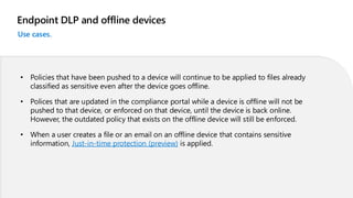 Endpoint DLP and offline devices
Use cases.
• Policies that have been pushed to a device will continue to be applied to files already
classified as sensitive even after the device goes offline.
• Polices that are updated in the compliance portal while a device is offline will not be
pushed to that device, or enforced on that device, until the device is back online.
However, the outdated policy that exists on the offline device will still be enforced.
• When a user creates a file or an email on an offline device that contains sensitive
information, Just-in-time protection (preview) is applied.
 