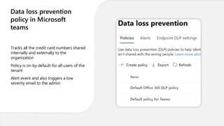 Data loss prevention
policy in Microsoft
teams
Tracks all the credit card numbers shared
internally and externally to the
organization
Policy is on by default for all users of the
tenant
Alert event and also triggers a low
severity email to the admin
 