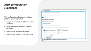Alert configuration
experience
This configuration allows you to set up a
policy to generate an alert:
• Every time an activity matches the policy
conditions
• When the defined threshold is met or
exceeded
• Based on the number of activities
• Based on the volume of exfiltrated data
 