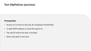 Test-DlpPolicies (preview)
Prerequisites
• Access to Connect to Security & Compliance PowerShell.
• A valid SMTP address to send the report to.
• The site ID where the item is located.
• Direct link path to the item.
 