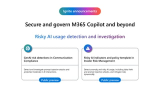Secure and govern M365 Copilot and beyond
Ignite announcements
Risky AI usage detection and investigation
GenAI risk detections in Communication
Compliance
Detect and investigate prompt injection attacks and
protected materials in AI interactions.
Public preview
Risky AI indicators and policy template in
Insider Risk Management
Detect anomaly and risky AI usage, including data theft
and prompt injection attacks, and mitigate risks
dynamically.
Public preview
 