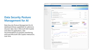 Data Security Posture
Management for AI
Data Security Posture Management for AI
dashboard shows capabilities for admins to
discover data risks in Microsoft 365 Copilot
and other AI applications, view
recommendations to prevent oversharing,
and track Microsoft 365 Copilot interactions
over time
 