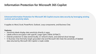 Information Protection for Microsoft 365 Copilot
Enhanced Information Protection for Microsoft 365 Copilot ensures data security by leveraging existing
controls and sensitivity labels.
It applies to Word, Excel, PowerPoint, Outlook, Loop components, and Business Chat.
Features:
• Sensitivity labels display data sensitivity directly in apps.
• Labels enforce encryption with specific usage rights (VIEW, EXTRACT).
• Extends protection to data stored locally, on network shares, and external cloud storage
• In Business Chat (formerly Graph-grounded chat and Microsoft 365 Chat) the sensitivity of labeled
data returned by Microsoft 365 Copilot is made visible
 