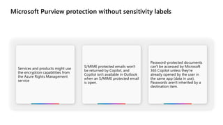 Microsoft Purview protection without sensitivity labels
Services and products might use
the encryption capabilities from
the Azure Rights Management
service
S/MIME protected emails won't
be returned by Copilot, and
Copilot isn't available in Outlook
when an S/MIME protected email
is open.
Password-protected documents
can't be accessed by Microsoft
365 Copilot unless they're
already opened by the user in
the same app (data in use).
Passwords aren't inherited by a
destination item.
 