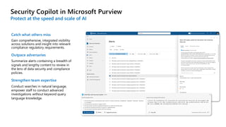 Security Copilot in Microsoft Purview
Protect at the speed and scale of AI
Catch what others miss
Gain comprehensive, integrated visibility
across solutions and insight into relevant
compliance regulatory requirements.
Outpace adversaries
Summarize alerts containing a breadth of
signals and lengthy content to review in
the lens of data security and compliance
policies.
Strengthen team expertise
Conduct searches in natural language,
empower staff to conduct advanced
investigations without keyword query
language knowledge.
 