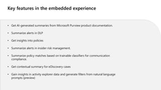 Key features in the embedded experience
• Get AI-generated summaries from Microsoft Purview product documentation.
• Summarize alerts in DLP
• Get insights into policies
• Summarize alerts in insider risk management.
• Summarize policy matches based on trainable classifiers for communication
compliance.
• Get contextual summary for eDiscovery cases
• Gain insights in activity explorer data and generate filters from natural language
prompts (preview)
 
