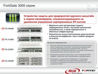 FortiGate 3000 серии


            Устройства защиты для предприятий крупного масштаба
            и сервис-провайдеров, специализирующихся на
            удалѐнном управлении корпоративных ИТ-систем
                             • Идеальны для организации защиты
                               традиционных сетей с высокой пропускной
FG-3040B                       способностью, а также виртуальных и
                               облачных инфраструктур
                             • Значительно выше соотношение цена-качество
                               и больше интерфейсов, чем в любом продукте
                               их класса
FG-3140B
                             Основные преимущества:
                             ✓   Богатый набор функциональных возможностей для защиты
                                 сетей следующего поколения, включая интегрированные
                                 системы предотвращения вторжений (IPS), контроль
FG-3240C                         приложений, политики безопасности на основе пользователя,
                                 и принудительную защиту конечных точек
                             ✓   Встроенное дисковое хранилище для оптимизации WAN-
                                 трафика, локальное протоколирование и архивирование
                             ✓   Интеграция с решениями FortiManager и FortiAnalyzer
FG-3950B                         упрощает управление, формирование расширенной
                                 отчетности и проведение анализа событий сети для тысяч
                                 устройств Fortinet
 